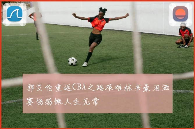 郭艾伦重返CBA之路艰难林书豪泪洒赛场感慨人生无常