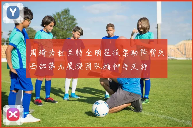 周琦为杜兰特全明星投票助阵暂列西部第九展现团队精神与支持