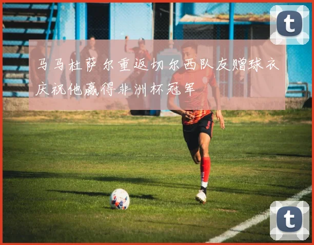 马马杜萨尔重返切尔西队友赠球衣庆祝他赢得非洲杯冠军
