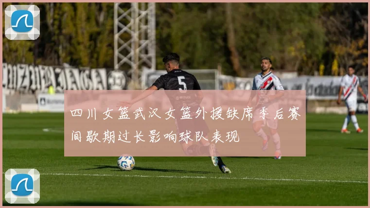 四川女篮武汉女篮外援缺席季后赛间歇期过长影响球队表现