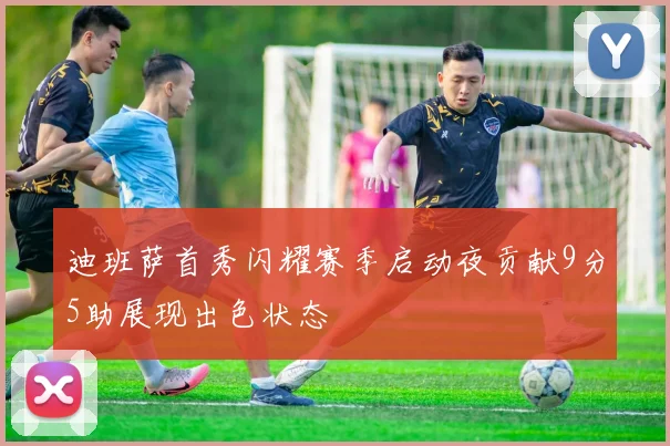 迪班萨首秀闪耀赛季启动夜贡献9分5助展现出色状态