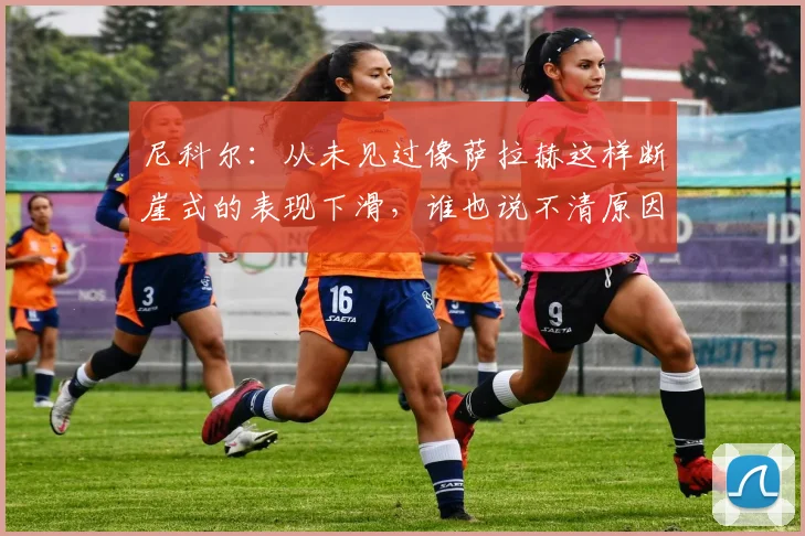 尼科尔：从未见过像萨拉赫这样断崖式的表现下滑，谁也说不清原因