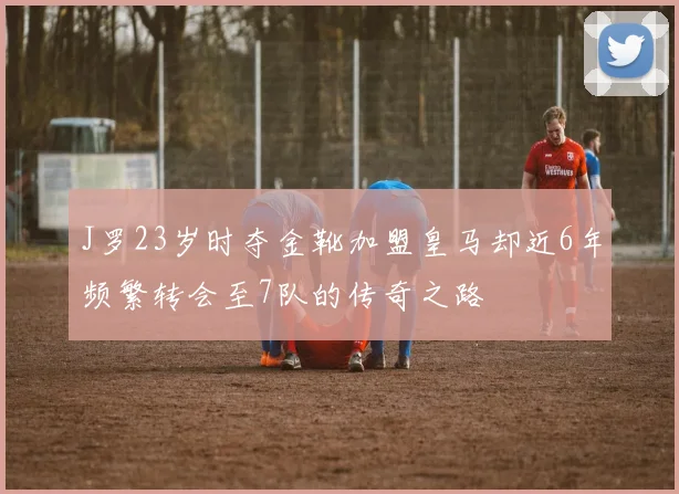 J罗23岁时夺金靴加盟皇马却近6年频繁转会至7队的传奇之路