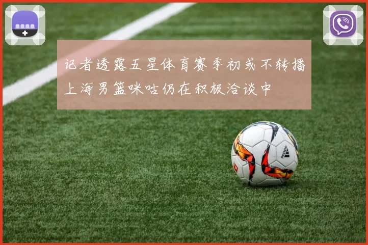 记者透露五星体育赛季初或不转播上海男篮咪咕仍在积极洽谈中