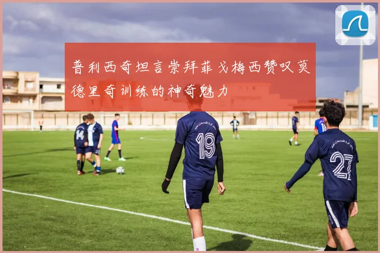 普利西奇坦言崇拜菲戈梅西赞叹莫德里奇训练的神奇魅力
