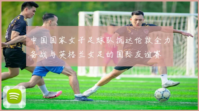 中国国家女子足球队抵达伦敦全力备战与英格兰女足的国际友谊赛